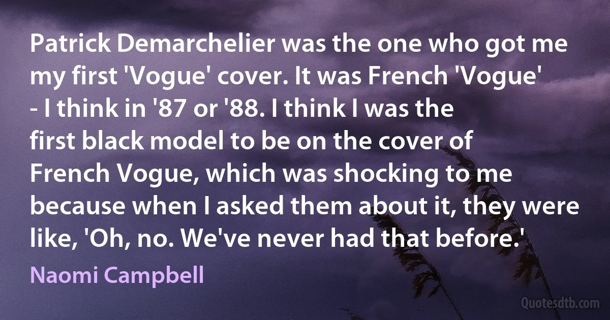 Patrick Demarchelier was the one who got me my first 'Vogue' cover. It was French 'Vogue' - I think in '87 or '88. I think I was the first black model to be on the cover of French Vogue, which was shocking to me because when I asked them about it, they were like, 'Oh, no. We've never had that before.' (Naomi Campbell)