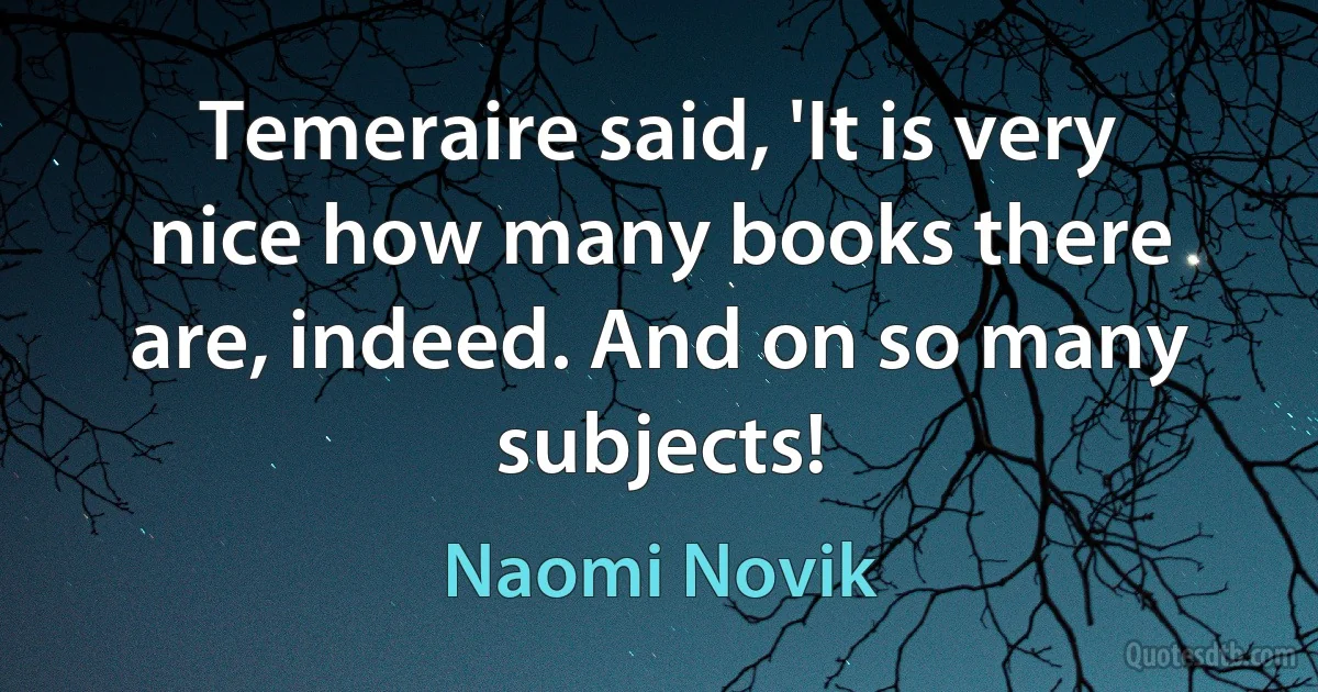 Temeraire said, 'It is very nice how many books there are, indeed. And on so many subjects! (Naomi Novik)