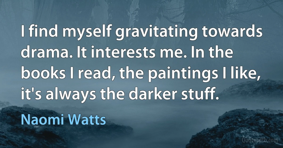 I find myself gravitating towards drama. It interests me. In the books I read, the paintings I like, it's always the darker stuff. (Naomi Watts)