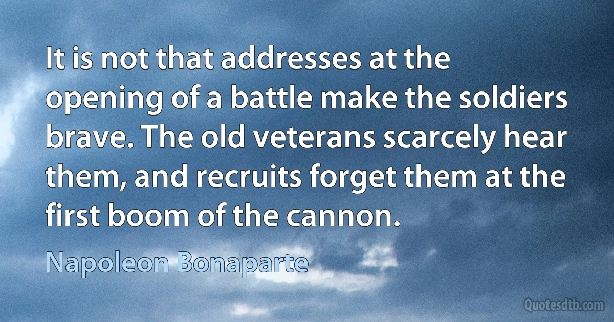 It is not that addresses at the opening of a battle make the soldiers brave. The old veterans scarcely hear them, and recruits forget them at the first boom of the cannon. (Napoleon Bonaparte)