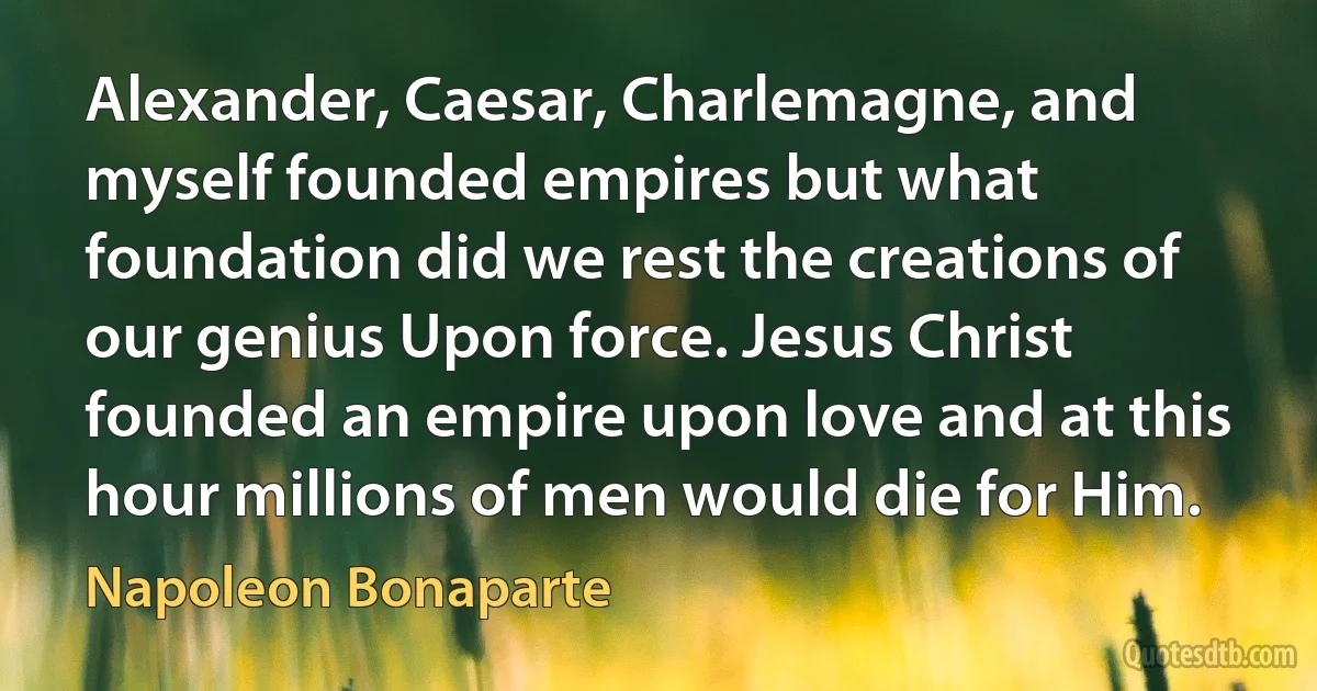 Alexander, Caesar, Charlemagne, and myself founded empires but what foundation did we rest the creations of our genius Upon force. Jesus Christ founded an empire upon love and at this hour millions of men would die for Him. (Napoleon Bonaparte)