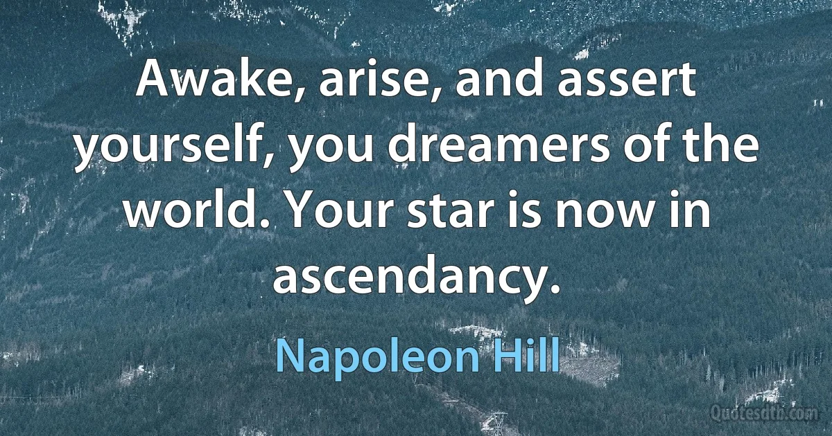 Awake, arise, and assert yourself, you dreamers of the world. Your star is now in ascendancy. (Napoleon Hill)