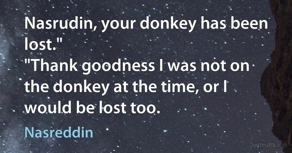 Nasrudin, your donkey has been lost."
"Thank goodness I was not on the donkey at the time, or I would be lost too. (Nasreddin)