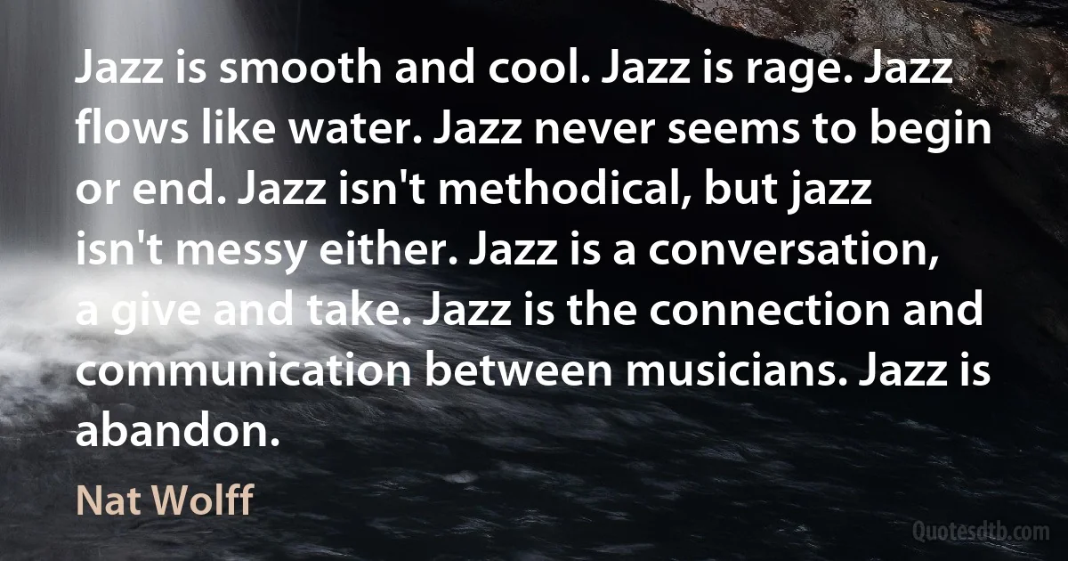 Jazz is smooth and cool. Jazz is rage. Jazz flows like water. Jazz never seems to begin or end. Jazz isn't methodical, but jazz isn't messy either. Jazz is a conversation, a give and take. Jazz is the connection and communication between musicians. Jazz is abandon. (Nat Wolff)