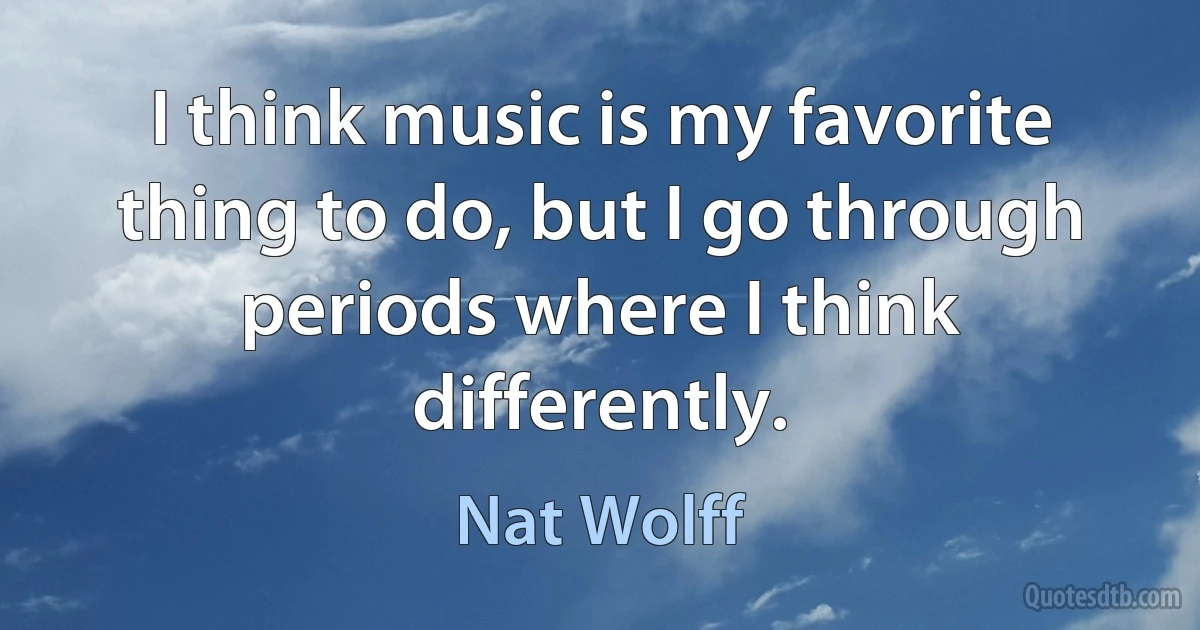 I think music is my favorite thing to do, but I go through periods where I think differently. (Nat Wolff)