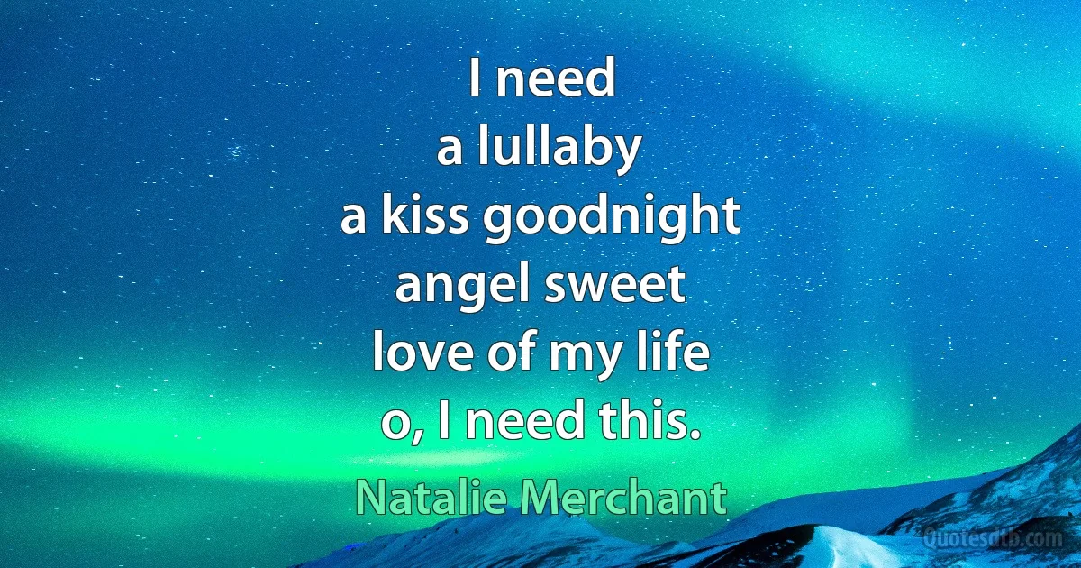 I need
a lullaby
a kiss goodnight
angel sweet
love of my life
o, I need this. (Natalie Merchant)