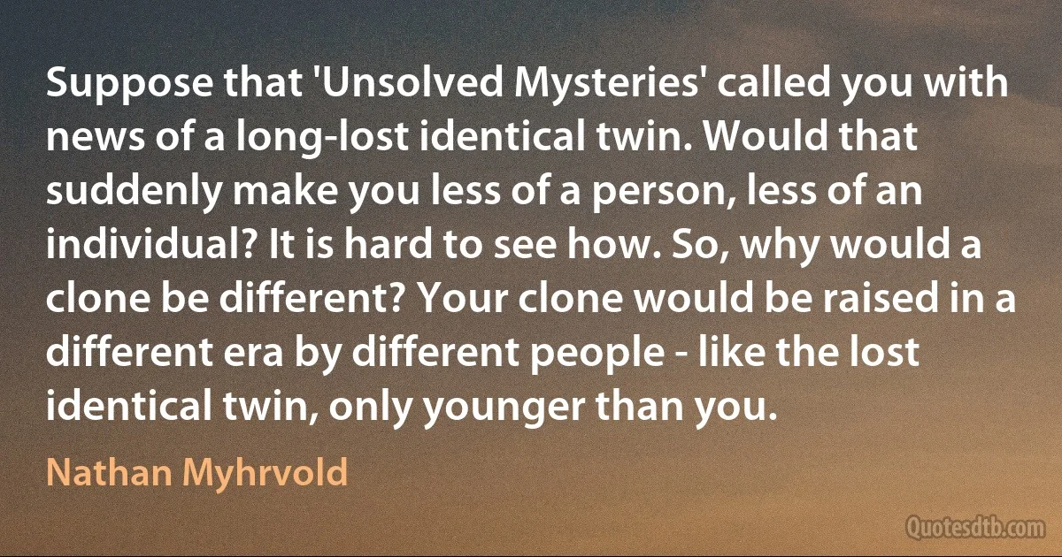 Suppose that 'Unsolved Mysteries' called you with news of a long-lost identical twin. Would that suddenly make you less of a person, less of an individual? It is hard to see how. So, why would a clone be different? Your clone would be raised in a different era by different people - like the lost identical twin, only younger than you. (Nathan Myhrvold)