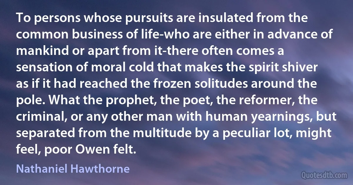 To persons whose pursuits are insulated from the common business of life-who are either in advance of mankind or apart from it-there often comes a sensation of moral cold that makes the spirit shiver as if it had reached the frozen solitudes around the pole. What the prophet, the poet, the reformer, the criminal, or any other man with human yearnings, but separated from the multitude by a peculiar lot, might feel, poor Owen felt. (Nathaniel Hawthorne)