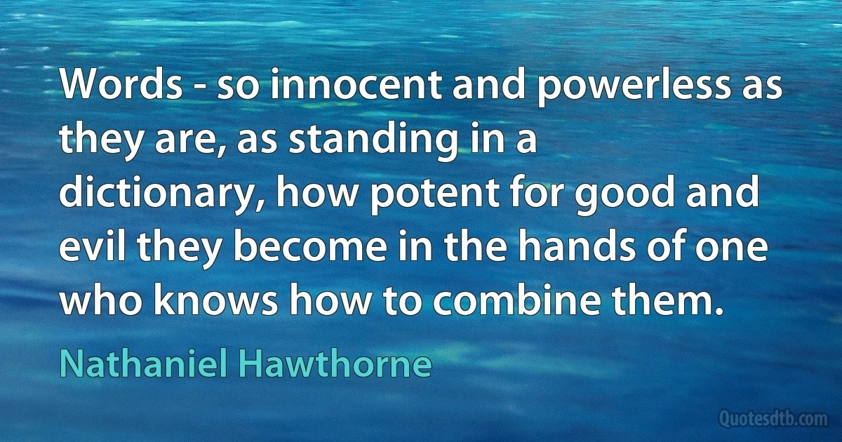 Words - so innocent and powerless as they are, as standing in a dictionary, how potent for good and evil they become in the hands of one who knows how to combine them. (Nathaniel Hawthorne)