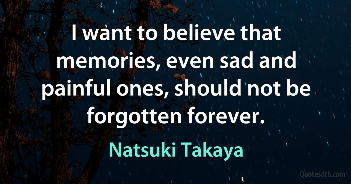 I want to believe that memories, even sad and painful ones, should not be forgotten forever. (Natsuki Takaya)