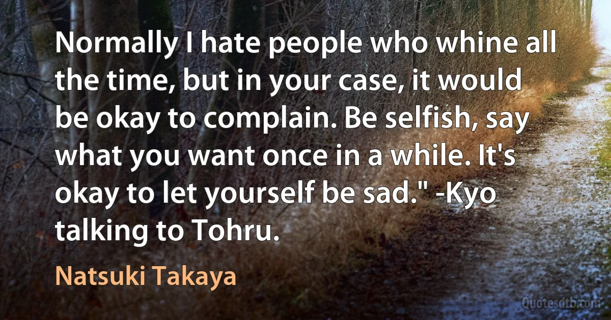 Normally I hate people who whine all the time, but in your case, it would be okay to complain. Be selfish, say what you want once in a while. It's okay to let yourself be sad." -Kyo talking to Tohru. (Natsuki Takaya)