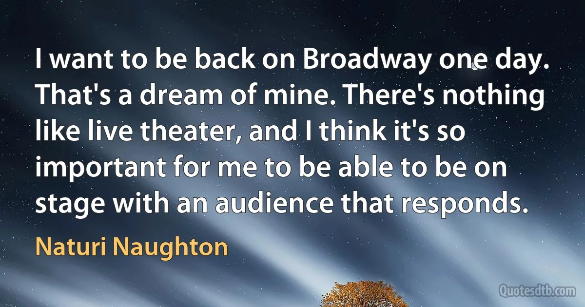 I want to be back on Broadway one day. That's a dream of mine. There's nothing like live theater, and I think it's so important for me to be able to be on stage with an audience that responds. (Naturi Naughton)