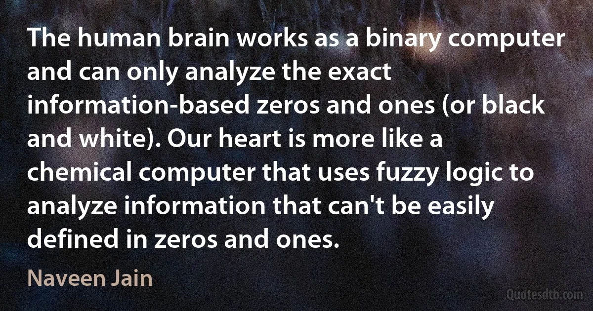 The human brain works as a binary computer and can only analyze the exact information-based zeros and ones (or black and white). Our heart is more like a chemical computer that uses fuzzy logic to analyze information that can't be easily defined in zeros and ones. (Naveen Jain)