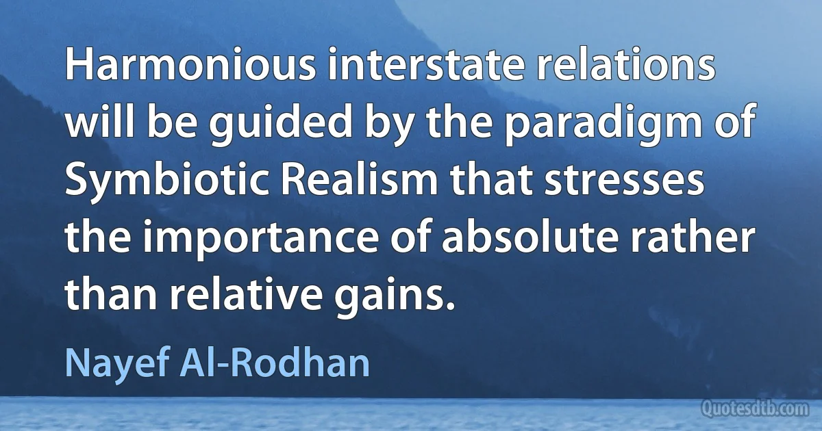 Harmonious interstate relations will be guided by the paradigm of Symbiotic Realism that stresses the importance of absolute rather than relative gains. (Nayef Al-Rodhan)