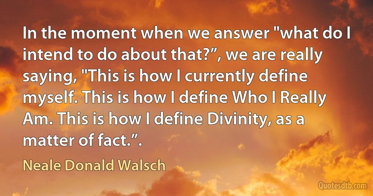 In the moment when we answer "what do I intend to do about that?”, we are really saying, "This is how I currently define myself. This is how I define Who I Really Am. This is how I define Divinity, as a matter of fact.”. (Neale Donald Walsch)