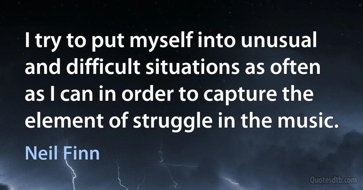 I try to put myself into unusual and difficult situations as often as I can in order to capture the element of struggle in the music. (Neil Finn)