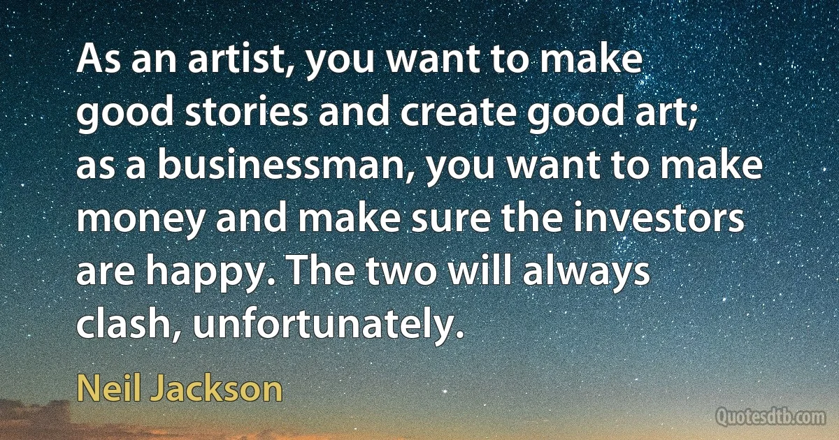 As an artist, you want to make good stories and create good art; as a businessman, you want to make money and make sure the investors are happy. The two will always clash, unfortunately. (Neil Jackson)