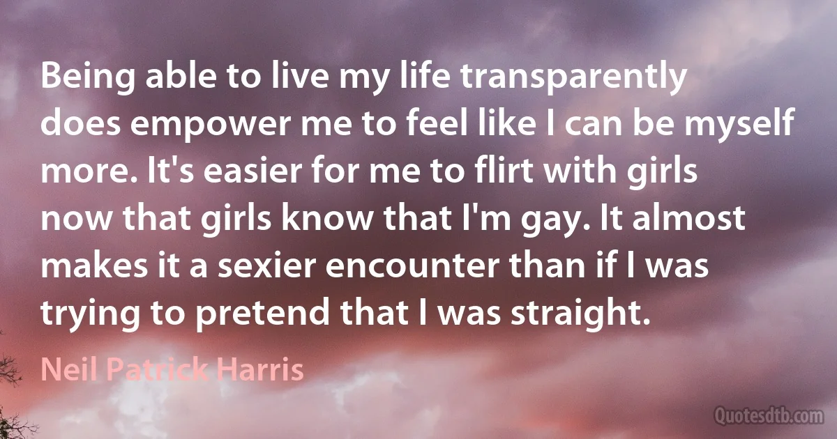 Being able to live my life transparently does empower me to feel like I can be myself more. It's easier for me to flirt with girls now that girls know that I'm gay. It almost makes it a sexier encounter than if I was trying to pretend that I was straight. (Neil Patrick Harris)