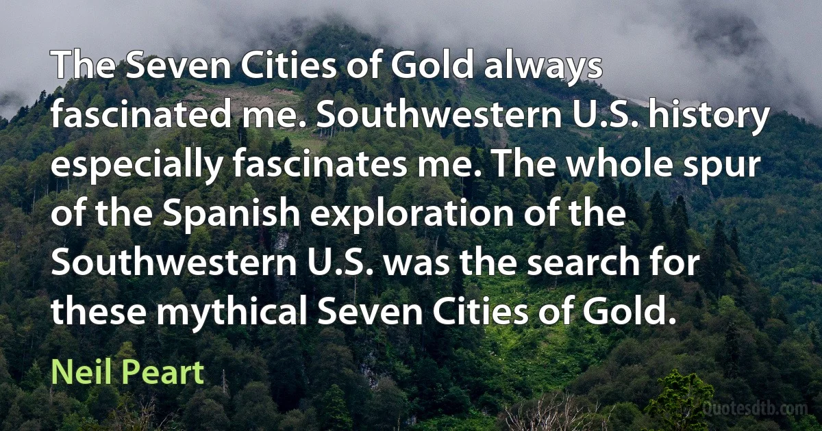 The Seven Cities of Gold always fascinated me. Southwestern U.S. history especially fascinates me. The whole spur of the Spanish exploration of the Southwestern U.S. was the search for these mythical Seven Cities of Gold. (Neil Peart)