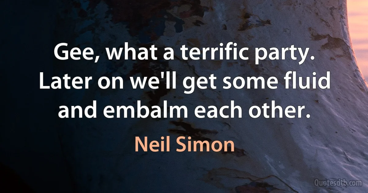 Gee, what a terrific party. Later on we'll get some fluid and embalm each other. (Neil Simon)