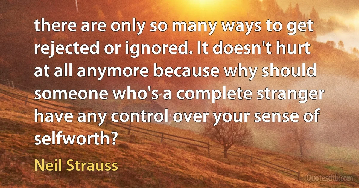 there are only so many ways to get rejected or ignored. It doesn't hurt at all anymore because why should someone who's a complete stranger have any control over your sense of selfworth? (Neil Strauss)