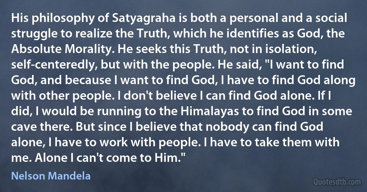 His philosophy of Satyagraha is both a personal and a social struggle to realize the Truth, which he identifies as God, the Absolute Morality. He seeks this Truth, not in isolation, self-centeredly, but with the people. He said, "I want to find God, and because I want to find God, I have to find God along with other people. I don't believe I can find God alone. If I did, I would be running to the Himalayas to find God in some cave there. But since I believe that nobody can find God alone, I have to work with people. I have to take them with me. Alone I can't come to Him." (Nelson Mandela)