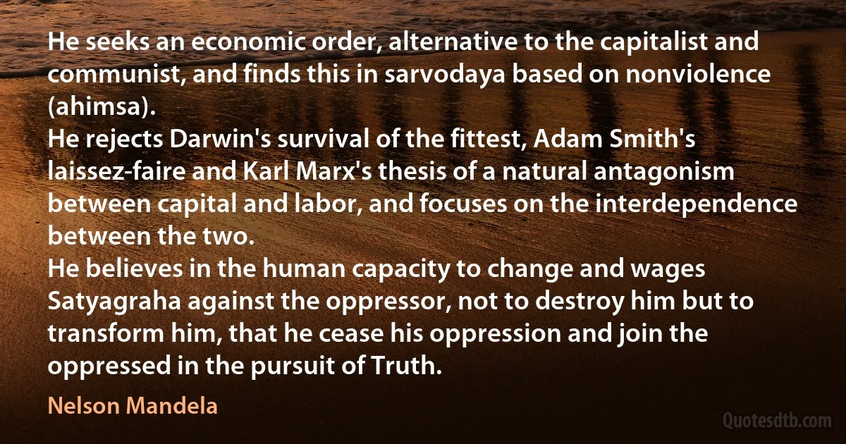 He seeks an economic order, alternative to the capitalist and communist, and finds this in sarvodaya based on nonviolence (ahimsa).
He rejects Darwin's survival of the fittest, Adam Smith's laissez-faire and Karl Marx's thesis of a natural antagonism between capital and labor, and focuses on the interdependence between the two.
He believes in the human capacity to change and wages Satyagraha against the oppressor, not to destroy him but to transform him, that he cease his oppression and join the oppressed in the pursuit of Truth. (Nelson Mandela)