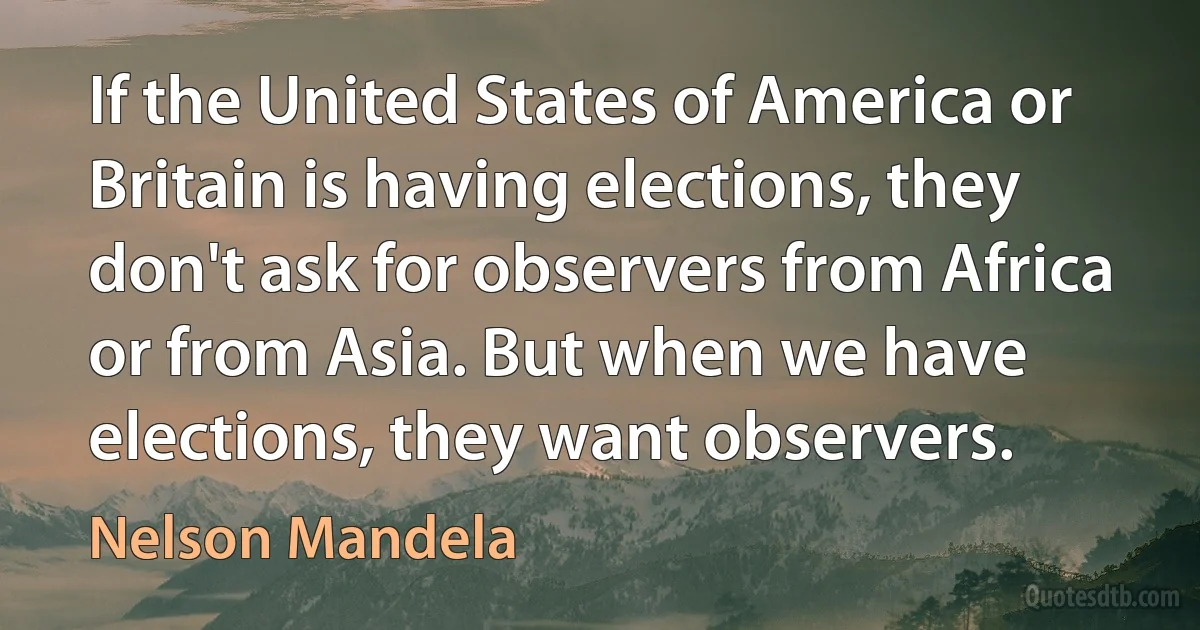 If the United States of America or Britain is having elections, they don't ask for observers from Africa or from Asia. But when we have elections, they want observers. (Nelson Mandela)