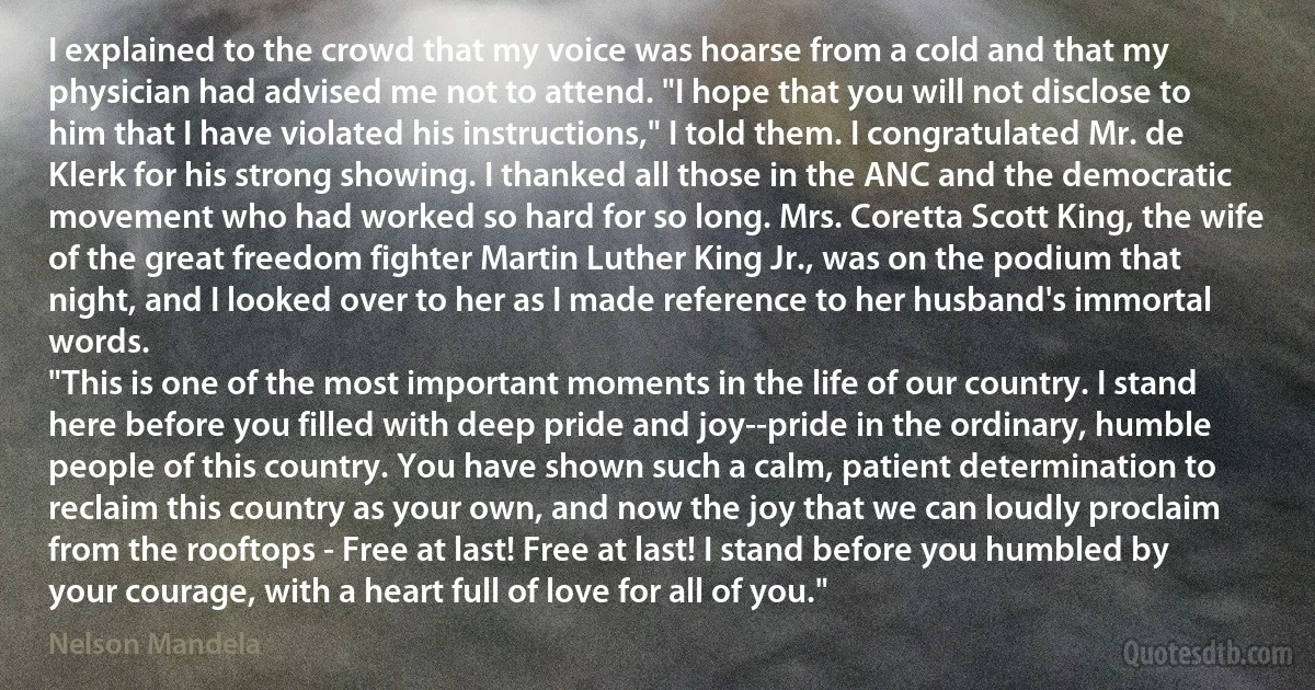 I explained to the crowd that my voice was hoarse from a cold and that my physician had advised me not to attend. "I hope that you will not disclose to him that I have violated his instructions," I told them. I congratulated Mr. de Klerk for his strong showing. I thanked all those in the ANC and the democratic movement who had worked so hard for so long. Mrs. Coretta Scott King, the wife of the great freedom fighter Martin Luther King Jr., was on the podium that night, and I looked over to her as I made reference to her husband's immortal words.
"This is one of the most important moments in the life of our country. I stand here before you filled with deep pride and joy--pride in the ordinary, humble people of this country. You have shown such a calm, patient determination to reclaim this country as your own, and now the joy that we can loudly proclaim from the rooftops - Free at last! Free at last! I stand before you humbled by your courage, with a heart full of love for all of you." (Nelson Mandela)