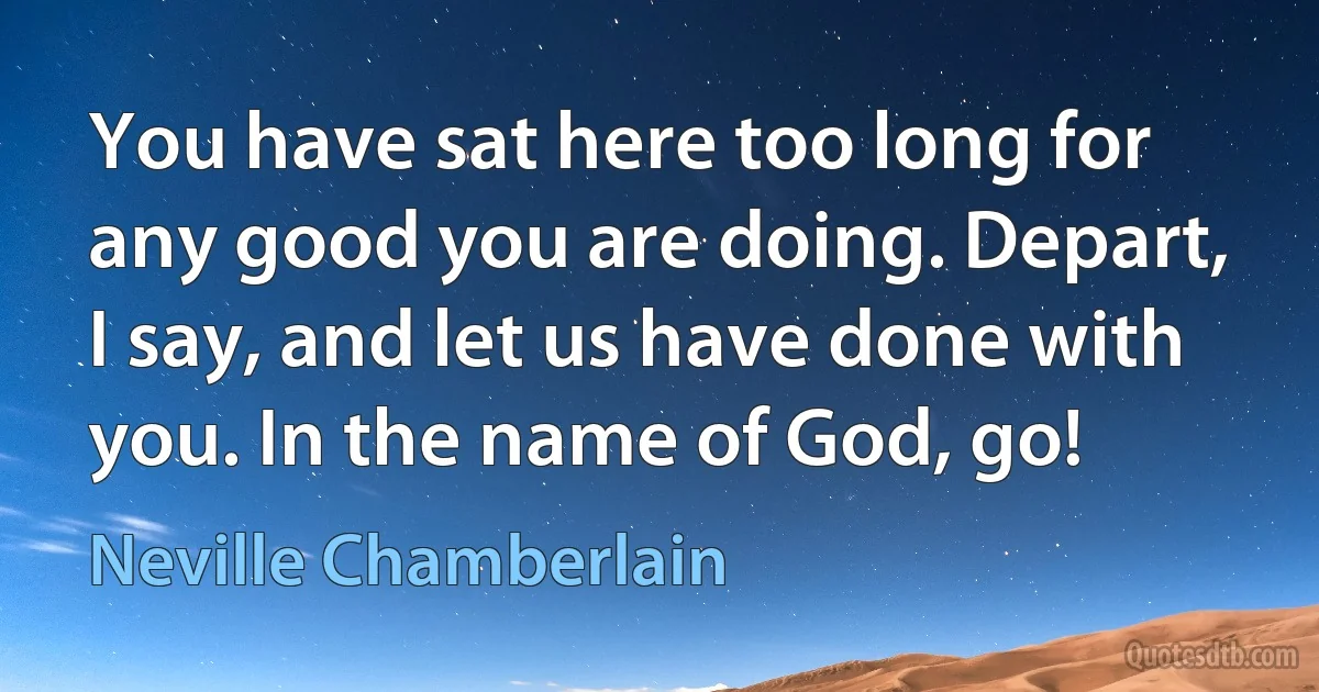 You have sat here too long for any good you are doing. Depart, I say, and let us have done with you. In the name of God, go! (Neville Chamberlain)