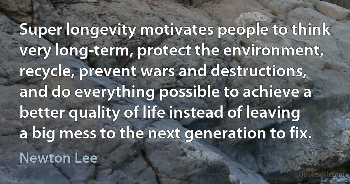 Super longevity motivates people to think very long-term, protect the environment, recycle, prevent wars and destructions, and do everything possible to achieve a better quality of life instead of leaving a big mess to the next generation to fix. (Newton Lee)