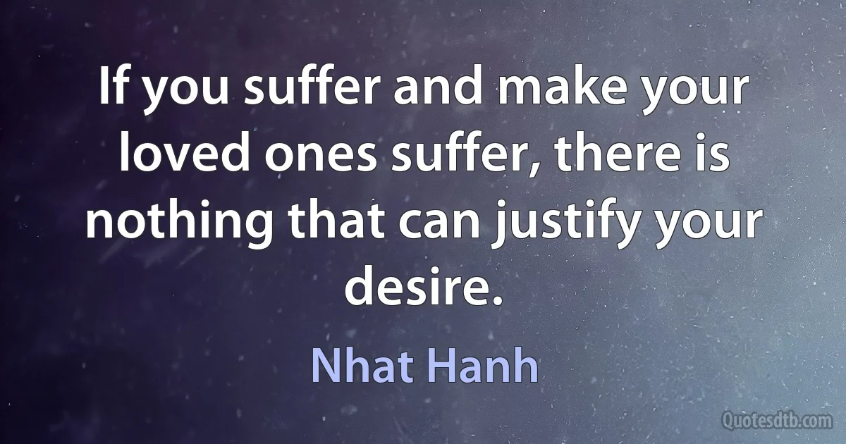 If you suffer and make your loved ones suffer, there is nothing that can justify your desire. (Nhat Hanh)