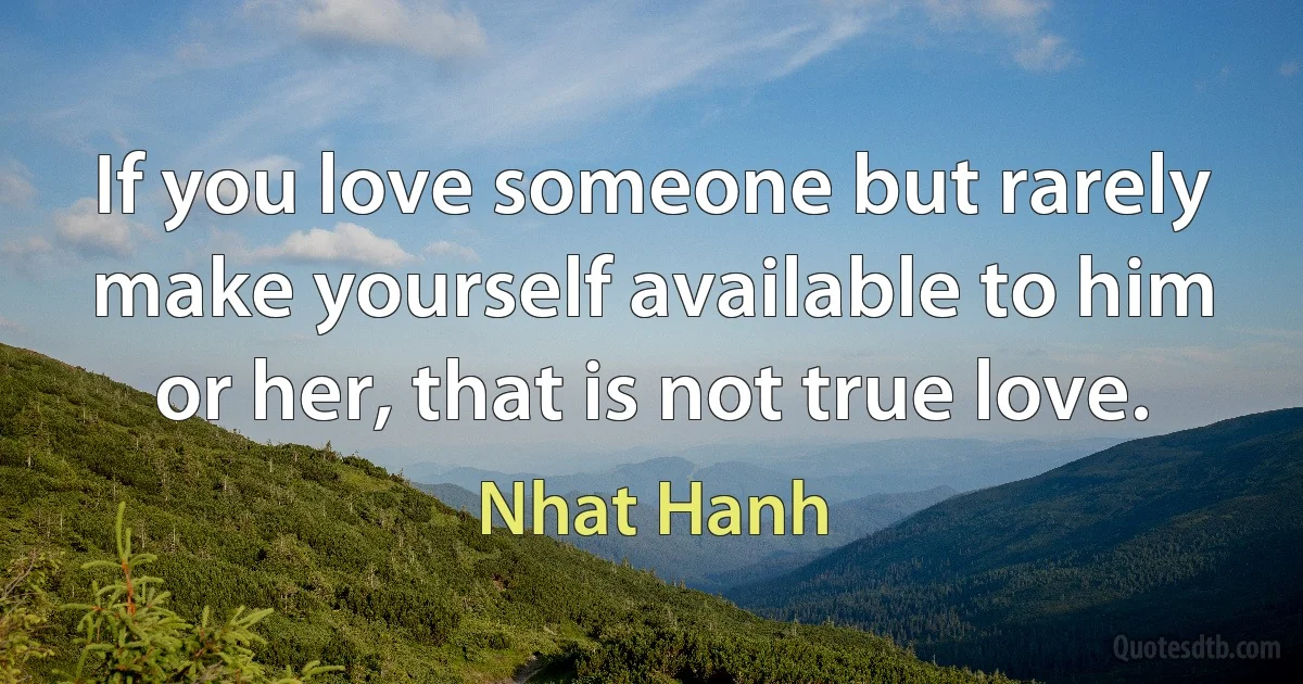 If you love someone but rarely make yourself available to him or her, that is not true love. (Nhat Hanh)