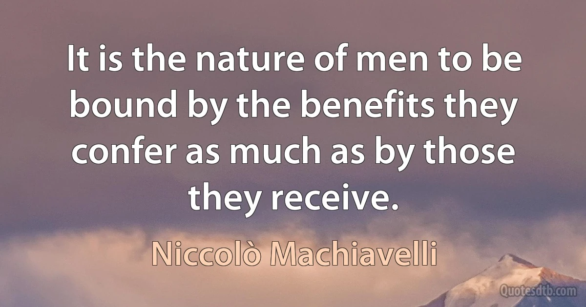 It is the nature of men to be bound by the benefits they confer as much as by those they receive. (Niccolò Machiavelli)