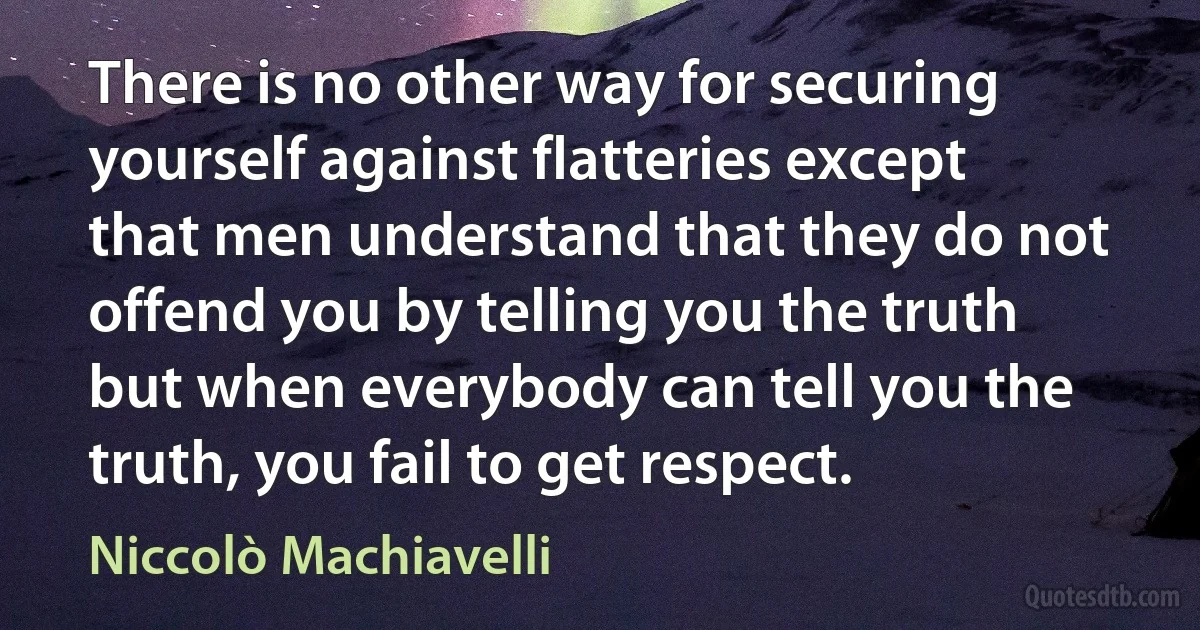 There is no other way for securing yourself against flatteries except that men understand that they do not offend you by telling you the truth but when everybody can tell you the truth, you fail to get respect. (Niccolò Machiavelli)