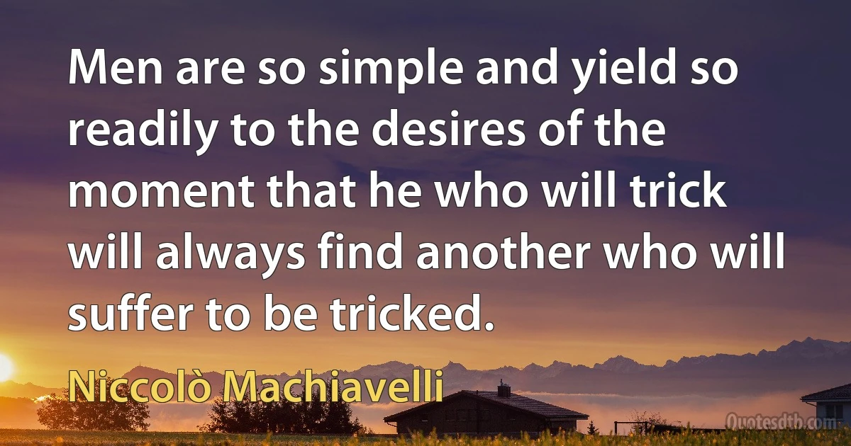 Men are so simple and yield so readily to the desires of the moment that he who will trick will always find another who will suffer to be tricked. (Niccolò Machiavelli)