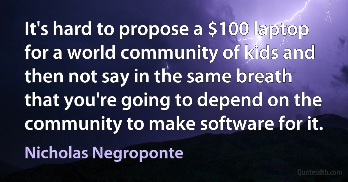 It's hard to propose a $100 laptop for a world community of kids and then not say in the same breath that you're going to depend on the community to make software for it. (Nicholas Negroponte)