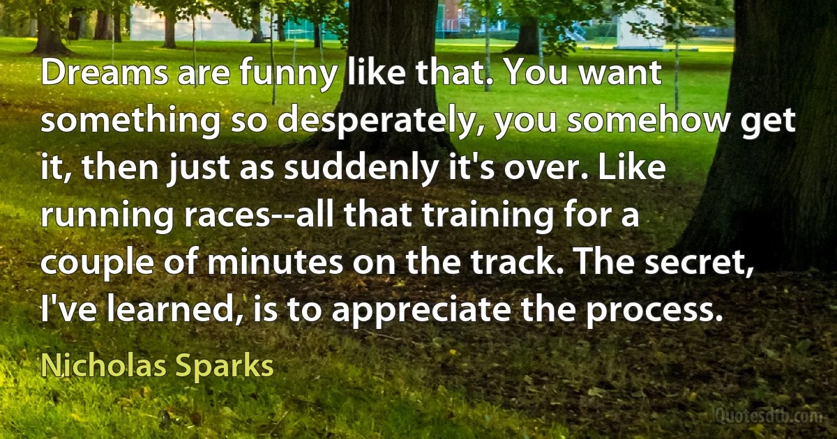 Dreams are funny like that. You want something so desperately, you somehow get it, then just as suddenly it's over. Like running races--all that training for a couple of minutes on the track. The secret, I've learned, is to appreciate the process. (Nicholas Sparks)