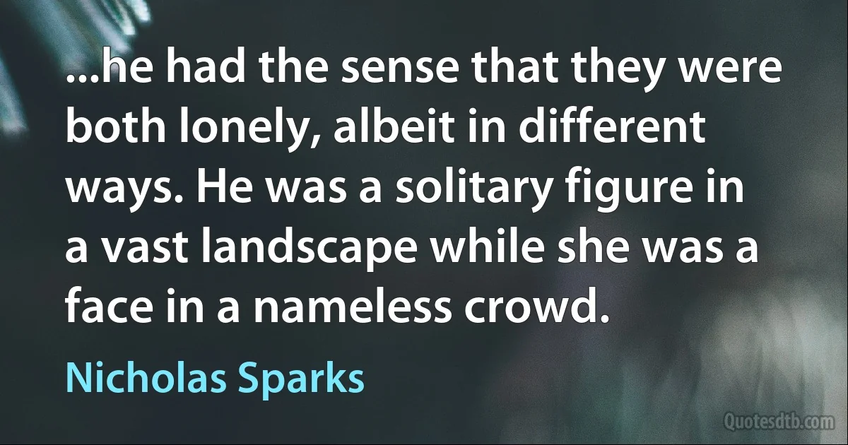 ...he had the sense that they were both lonely, albeit in different ways. He was a solitary figure in a vast landscape while she was a face in a nameless crowd. (Nicholas Sparks)