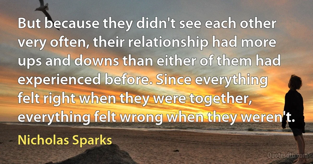 But because they didn't see each other very often, their relationship had more ups and downs than either of them had experienced before. Since everything felt right when they were together, everything felt wrong when they weren't. (Nicholas Sparks)