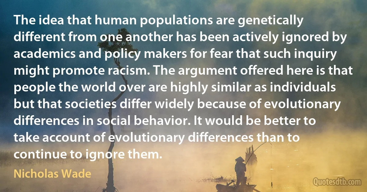 The idea that human populations are genetically different from one another has been actively ignored by academics and policy makers for fear that such inquiry might promote racism. The argument offered here is that people the world over are highly similar as individuals but that societies differ widely because of evolutionary differences in social behavior. It would be better to take account of evolutionary differences than to continue to ignore them. (Nicholas Wade)