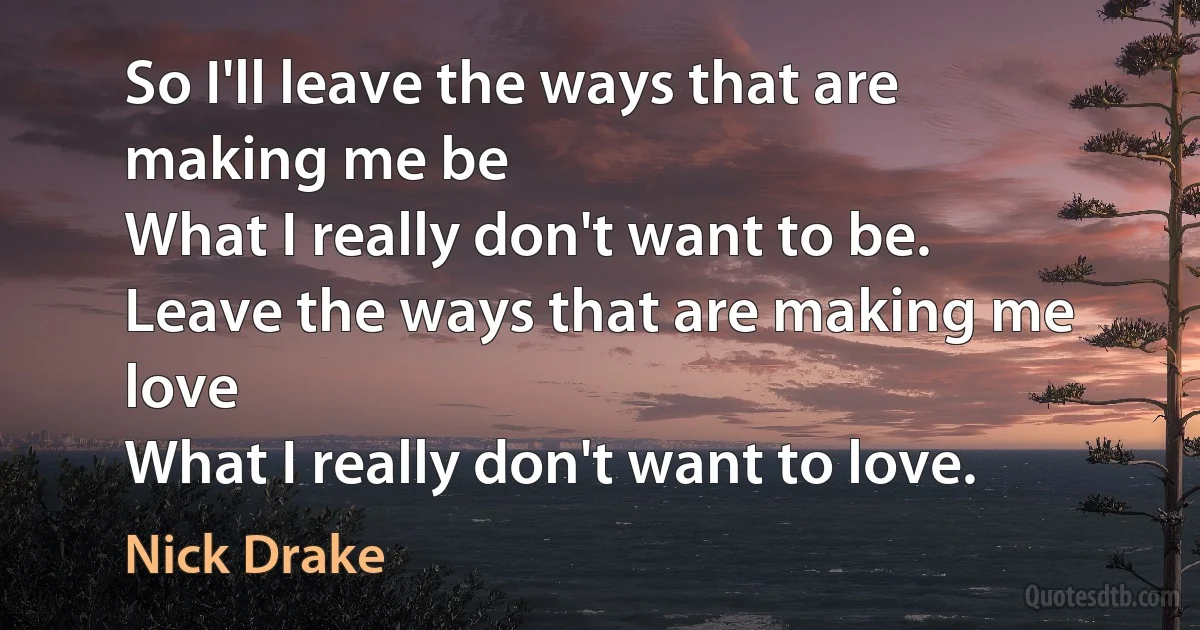 So I'll leave the ways that are making me be
What I really don't want to be.
Leave the ways that are making me love
What I really don't want to love. (Nick Drake)