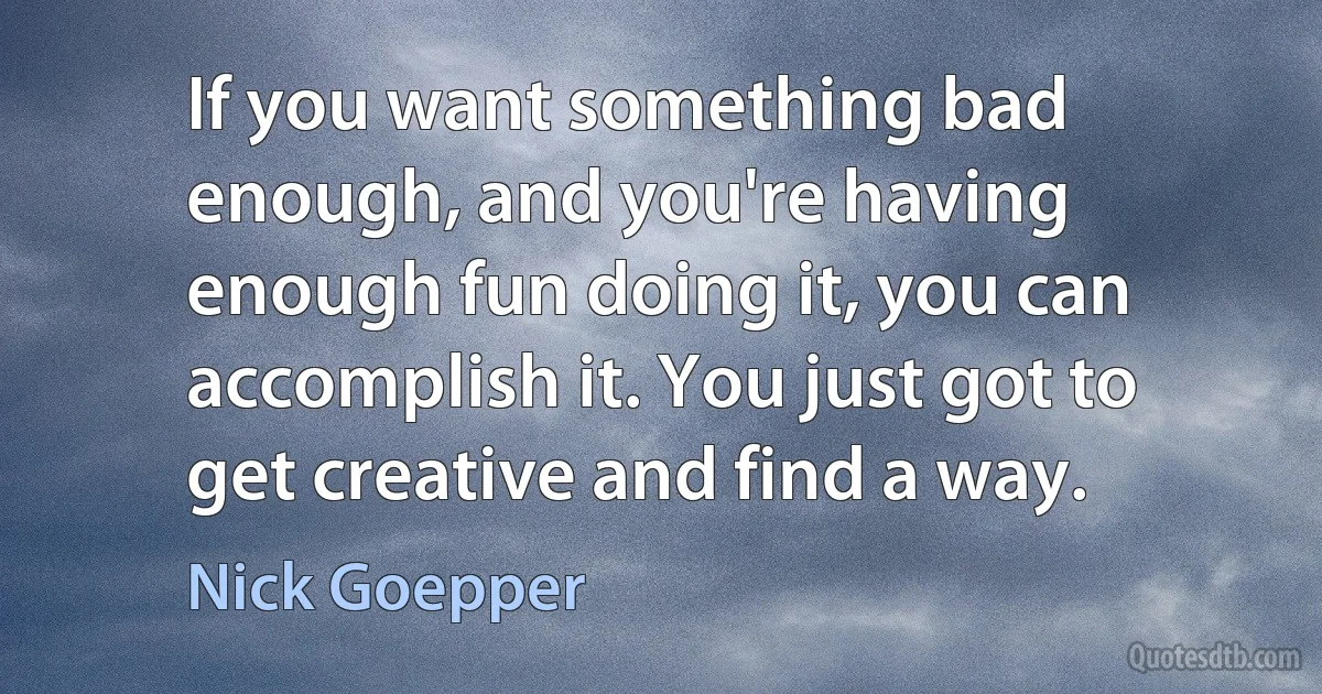 If you want something bad enough, and you're having enough fun doing it, you can accomplish it. You just got to get creative and find a way. (Nick Goepper)