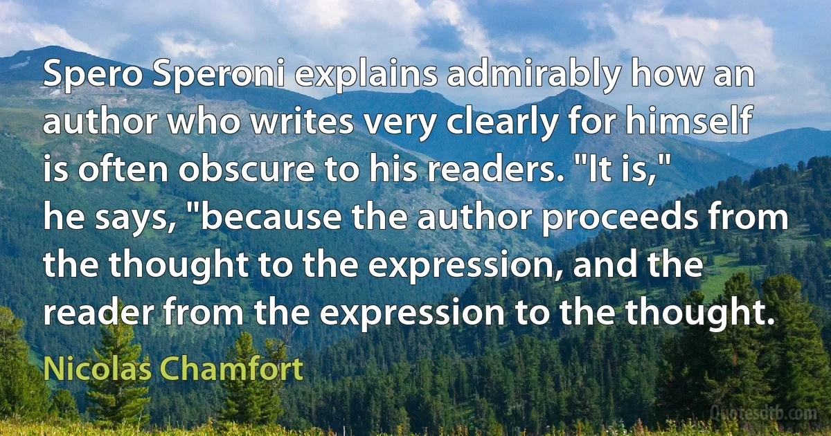 Spero Speroni explains admirably how an author who writes very clearly for himself is often obscure to his readers. "It is," he says, "because the author proceeds from the thought to the expression, and the reader from the expression to the thought. (Nicolas Chamfort)