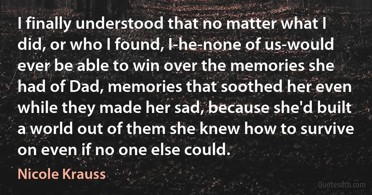 I finally understood that no matter what I did, or who I found, I-he-none of us-would ever be able to win over the memories she had of Dad, memories that soothed her even while they made her sad, because she'd built a world out of them she knew how to survive on even if no one else could. (Nicole Krauss)