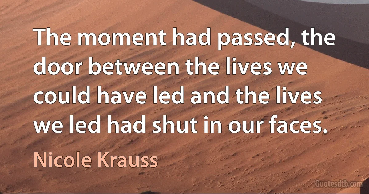 The moment had passed, the door between the lives we could have led and the lives we led had shut in our faces. (Nicole Krauss)