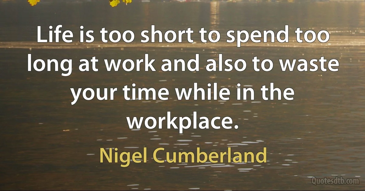 Life is too short to spend too long at work and also to waste your time while in the workplace. (Nigel Cumberland)