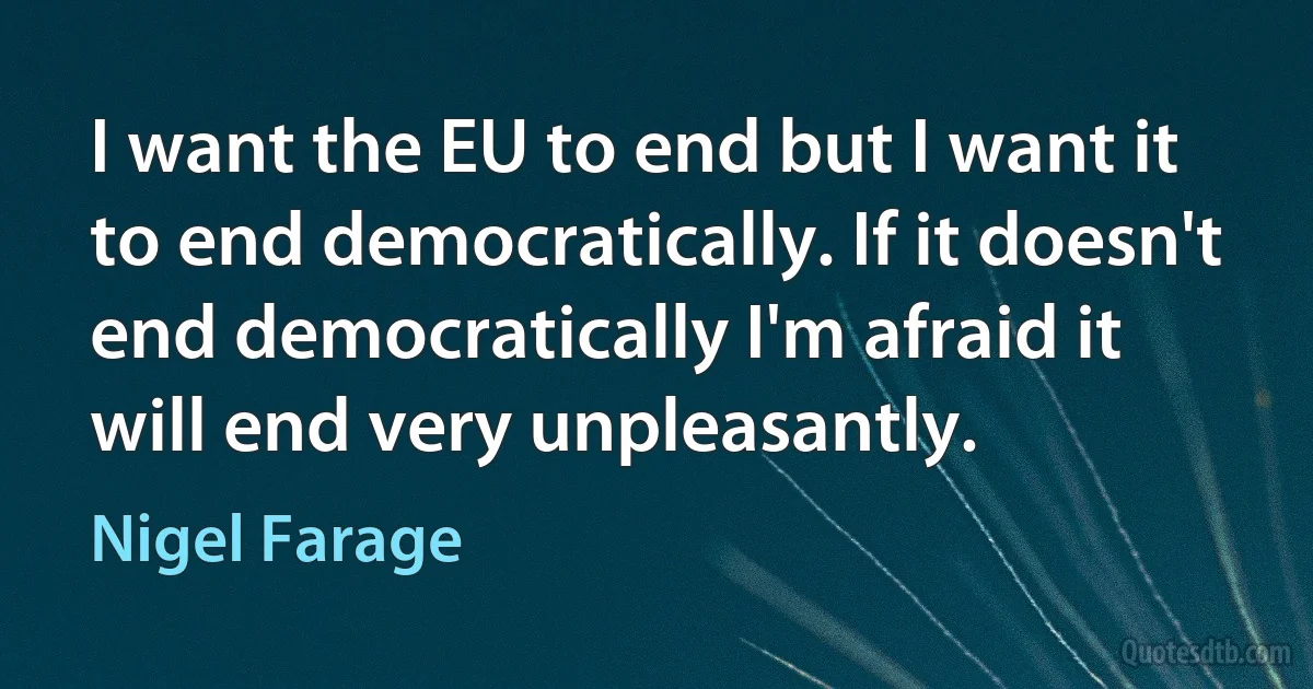 I want the EU to end but I want it to end democratically. If it doesn't end democratically I'm afraid it will end very unpleasantly. (Nigel Farage)