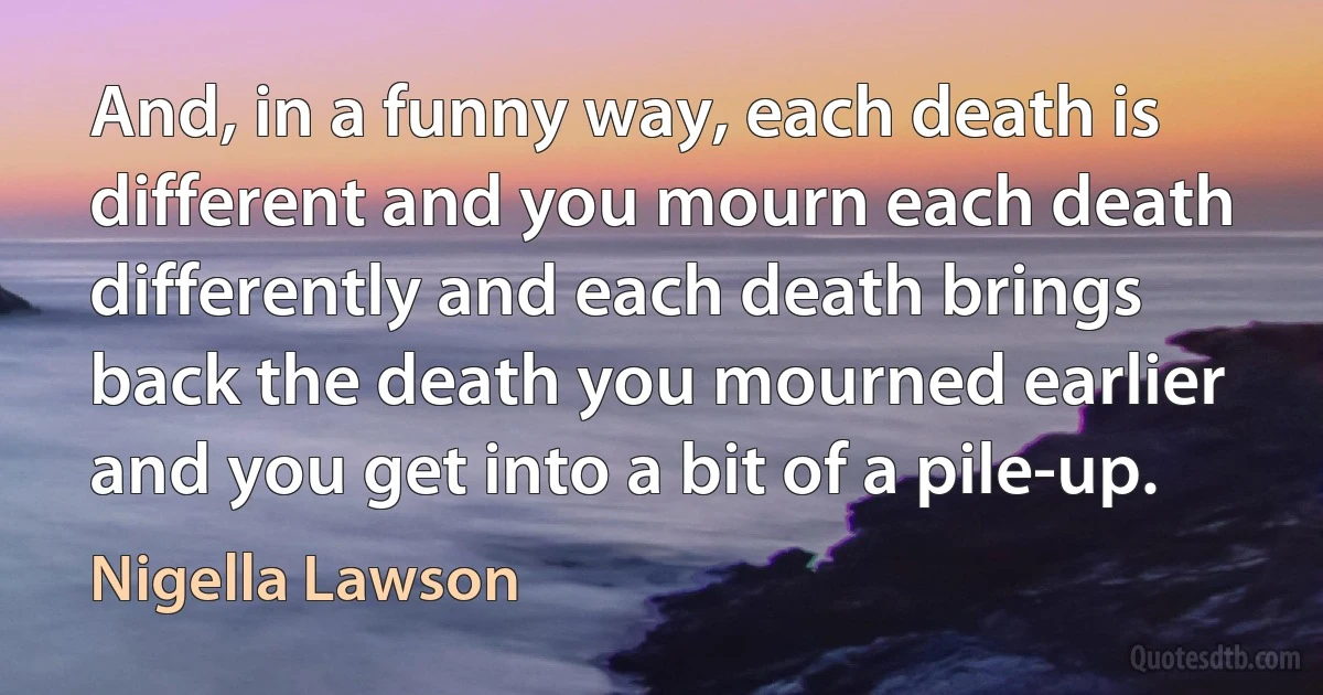 And, in a funny way, each death is different and you mourn each death differently and each death brings back the death you mourned earlier and you get into a bit of a pile-up. (Nigella Lawson)