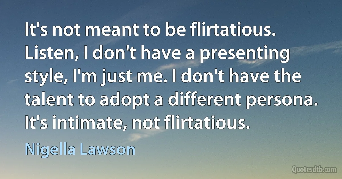 It's not meant to be flirtatious. Listen, I don't have a presenting style, I'm just me. I don't have the talent to adopt a different persona. It's intimate, not flirtatious. (Nigella Lawson)